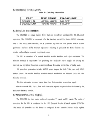 62
5.5 ORDERING INFORMATION:
Table 5.1 Ordering Information
5.6 DETAILED DESCRIPTION:
The DS26521 is a single-channel device that can be software configured for T1, E1, or J1
operation. The DS26521 is composed of a line interface unit (LIU), framer, HDLC controller,
and a TDM back plane interface, and is controlled by either an 8-bit parallel port or a serial
peripheral interface (SPI). Internal impedance matching is provided for both transmit and
receive paths reducing external component count.
The LIU is composed of a transmit interface, receive interface, and a jitter attenuator. The
transmit interface is responsible for generating the necessary wave shapes for driving the
network and providing the correct source impedance depending on the type of media used.
E1 waveform generation includes G.703 wave shapes for both 75Ω coax and 120Ω
twisted cables. The receive interface provides network termination and recovers clock and data
from the network.
The jitter attenuator removes phase jitter from the transmitted or received signal.
On the transmit side, clock, data, and frame-sync signals are provided to the framer by the
backplane interface section.
5.7 MAJOR OPERATING MODES:
The DS26521 has two major modes of operation: T1 mode and E1 mode. The mode of
operation for the LIU is configured in the LIU Transmit Receive Control register (LTRCR).
The mode of operation for the framer is configured in the Transmit Master Mode register
 