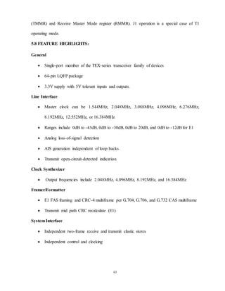 63
(TMMR) and Receive Master Mode register (RMMR). J1 operation is a special case of T1
operating mode.
5.8 FEATURE HIGHLIGHTS:
General
 Single-port member of the TEX-series transceiver family of devices
 64-pin LQFP package
 3.3V supply with 5V tolerant inputs and outputs.
Line Interface
 Master clock can be 1.544MHz, 2.048MHz, 3.088MHz, 4.096MHz, 6.276MHz,
8.192MHz, 12.552MHz, or 16.384MHz
 Ranges include 0dB to -43dB, 0dB to -30dB, 0dB to 20dB, and 0dB to -12dB for E1
 Analog loss-of-signal detection
 AIS generation independent of loop backs
 Transmit open-circuit-detected indication
Clock Synthesizer
 Output frequencies include 2.048MHz, 4.096MHz, 8.192MHz, and 16.384MHz
Framer/Formatter
 E1 FAS framing and CRC-4 multiframe per G.704, G.706, and G.732 CAS multiframe
 Transmit mid path CRC recalculate (E1)
System Interface
 Independent two-frame receive and transmit elastic stores
 Independent control and clocking
 
