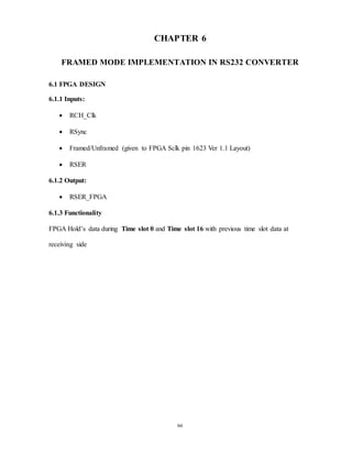 66
CHAPTER 6
FRAMED MODE IMPLEMENTATION IN RS232 CONVERTER
6.1 FPGA DESIGN
6.1.1 Inputs:
 RCH_Clk
 RSync
 Framed/Unframed (given to FPGA Sclk pin 1623 Ver 1.1 Layout)
 RSER
6.1.2 Output:
 RSER_FPGA
6.1.3 Functionality
FPGA Hold’s data during Time slot 0 and Time slot 16 with previous time slot data at
receiving side
 