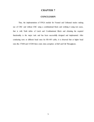 74
CHAPTER 7
CONCLUSION
Thus, the implementation of FPGA module for Framed and Unframed modes making
use of CRC and without CRC using a combinational block and verifying it using test cases,
that is with Truth tables of Latch and Combinational Block and obtaining the required
functionality is the major task and has been successfully designed and implemented. After
conducting tests at different baud rates for RS-485 cable, it is observed that at higher baud
rates like 57600 and 115200 there exists data corruption at Half and Full Throughputs.
 