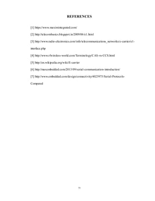 75
REFERENCES
[1] https://www.maximintegrated.com/
[2] http://telecombasics.blogspot.in/2009/06/e1.html
[3] http://www.radio-electronics.com/info/telecommunications_networks/e-carrier/e1-
interface.php
[4] http://www.rfwireless-world.com/Terminology/CAS-vs-CCS.html
[5] http://en.wikipedia.org/wiki/E-carrier
[6] http://maxembedded.com/2013/09/serial-communication-introduction/
[7] http://www.embedded.com/design/connectivity/4023975/Serial-Protocols-
Compared
 
