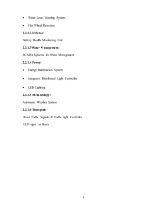 8
 Water Level Warning System
 Flat Wheel Detection
2.2.1.2 Defense:
Battery Health Monitoring Unit
2.2.1.3Water Management:
SCADA Systems for Water Management
2.2.1.4 Power:
 Energy Information System
 Integrated Distributed Light Controller
 LED Lighting
2.2.1.5 Meteorology:
Automatic Weather Station
2.2.1.6 Transport:
Road Traffic Signals & Traffic light Controller
LED signs on Buses
 
