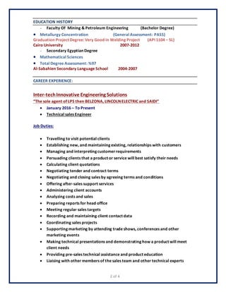 2 of 4
EDUCATION HISTORY
- Faculty Of Mining & Petroleum Engineering (Bachelor Degree)
 Metallurgy Concentration (General Assessment: PASS)
Graduation Project Degree: Very Good in Welding Project (API 1104 – 5L)
Cairo University 2007-2012
- Secondary Egyptian Degree
 Mathematical Sciences
 Total Degree Assessment: %97
Al-Sabahien Secondary Language School 2004-2007
CAREER EXPERIENCE:
Inter-techInnovative Engineering Solutions
“The sole agent of LPS then BELZONA, LINCOLN ELECTRIC and SAIDI”
 January 2016 – To Present
 Technical sales Engineer
Job Duties:
 Travelling to visit potential clients
 Establishing new, and maintaining existing, relationships with customers
 Managing and interpreting customerrequirements
 Persuading clients that a product or service will best satisfy their needs
 Calculating client quotations
 Negotiating tender and contract terms
 Negotiating and closing sales by agreeing terms and conditions
 Offering after-sales support services
 Administering client accounts
 Analyzing costs and sales
 Preparing reports for head office
 Meeting regular sales targets
 Recording and maintaining client contact data
 Coordinating sales projects
 Supporting marketing by attending trade shows, conferences and other
marketing events
 Making technical presentations and demonstrating how a product will meet
client needs
 Providing pre-sales technical assistance and product education
 Liaising with other members of the sales team and other technical experts
 