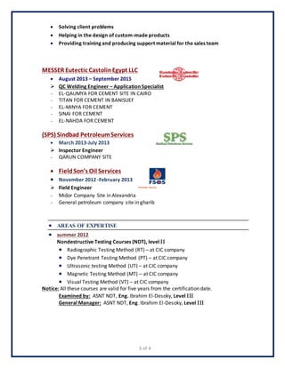 3 of 4
 Solving client problems
 Helping in the design of custom-made products
 Providing training and producing support material for the sales team
MESSER Eutectic Castolin Egypt LLC
 August 2013 – September 2015
 QC Welding Engineer – Application Specialist
- EL-QAUMYA FOR CEMENT SITE IN CAIRO
- TITAN FOR CEMENT IN BANISUEF
- EL-MINYA FOR CEMENT
- SINAI FOR CEMENT
- EL-NAHDA FOR CEMENT
(SPS) Sindbad PetroleumServices
 March 2013-July 2013
 Inspector Engineer
- QARUN COMPANY SITE
 FieldSon’s Oil Services
 November 2012 -February 2013
 Field Engineer
- Midor Company Site in Alexandria
- General petroleum company site in gharib
 AREAS OF EXPERTISE
 summer 2012
Nondestructive Testing Courses (NDT), level 
 Radiographic Testing Method (RT) – at CIC company
 Dye Penetrant Testing Method (PT) – at CIC company
 Ultrasonic testing Method (UT) – at CIC company
 Magnetic Testing Method (MT) – at CIC company
 Visual Testing Method (VT) – at CIC company
Notice: All these courses are valid for five years from the certification date.
Examined by: ASNT NDT, Eng. Ibrahim El-Desoky, Level 
General Manager: ASNT NDT, Eng. Ibrahim El-Desoky, Level 
 