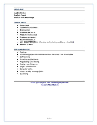 4 of 4
LANGUAGES
Arabic: Native
English: Fluent
French: Basic Knowledge
SPECIAL SKILLS
 INNOVATION
 COMMERCIAL AWARENESS
 ORGANIZATION
 INTERPERSONAL SKILLS
 PROBLEMSOLVINGSKILLS
 COMMUNICATION SKILLS
 TEAM WORKINGSKILLS
 VERY GOODIT SKILLS (MC OfficeSuite, Surfingthe Internet, &Career related SW)
 ANALYTICAL SKILLS
PERSONAL HOPPIES
 Reading.
 To lead any project related to our career due to my care on the work.
 Self-learning.
 Travelling and Exploring.
 Negotiating & marketing.
 Driving Long Distances.
 Project presentations.
 Computer skills.
 Fitness & body building sports.
 Swimming
"Thank you for your time reviewing my resume"
Kareem Abdel-Fattah
 