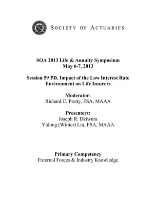 SOA 2013 Life & Annuity Symposium
May 6-7, 2013
Session 59 PD, Impact of the Low Interest Rate
Environment on Life Insurers
Moderator:
Richard C. Pretty, FSA, MAAA
Presenters:
Joseph R. Dziwura
Yidong (Winter) Liu, FSA, MAAA
Primary Competency
External Forces & Industry Knowledge
 