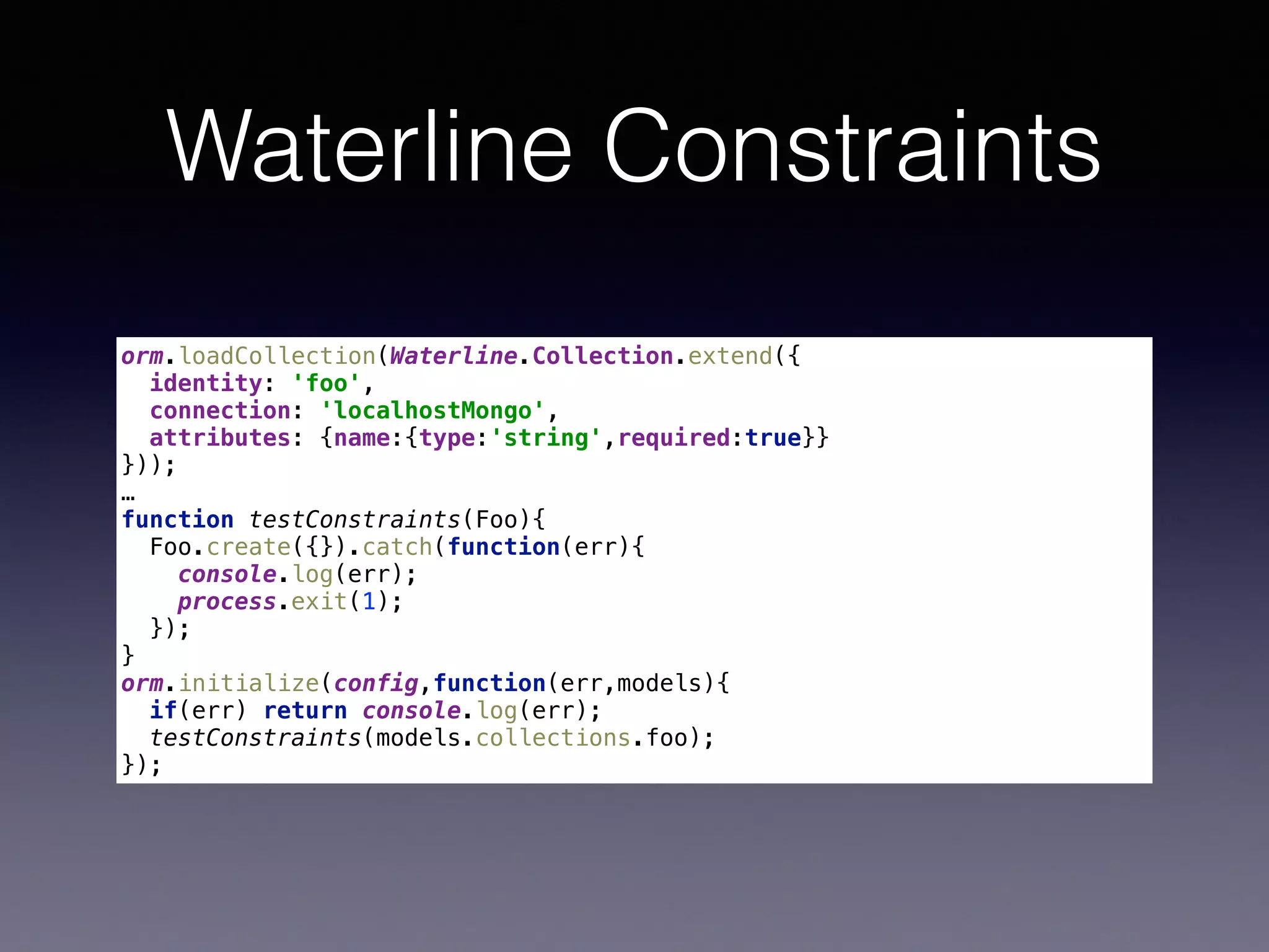 Waterline Constraints
orm.loadCollection(Waterline.Collection.extend({ 
identity: 'foo', 
connection: 'localhostMongo', 
attributes: {name:{type:'string',required:true}} 
})); 
…
function testConstraints(Foo){ 
Foo.create({}).catch(function(err){ 
console.log(err); 
process.exit(1); 
}); 
} 
orm.initialize(config,function(err,models){ 
if(err) return console.log(err); 
testConstraints(models.collections.foo); 
});
 
