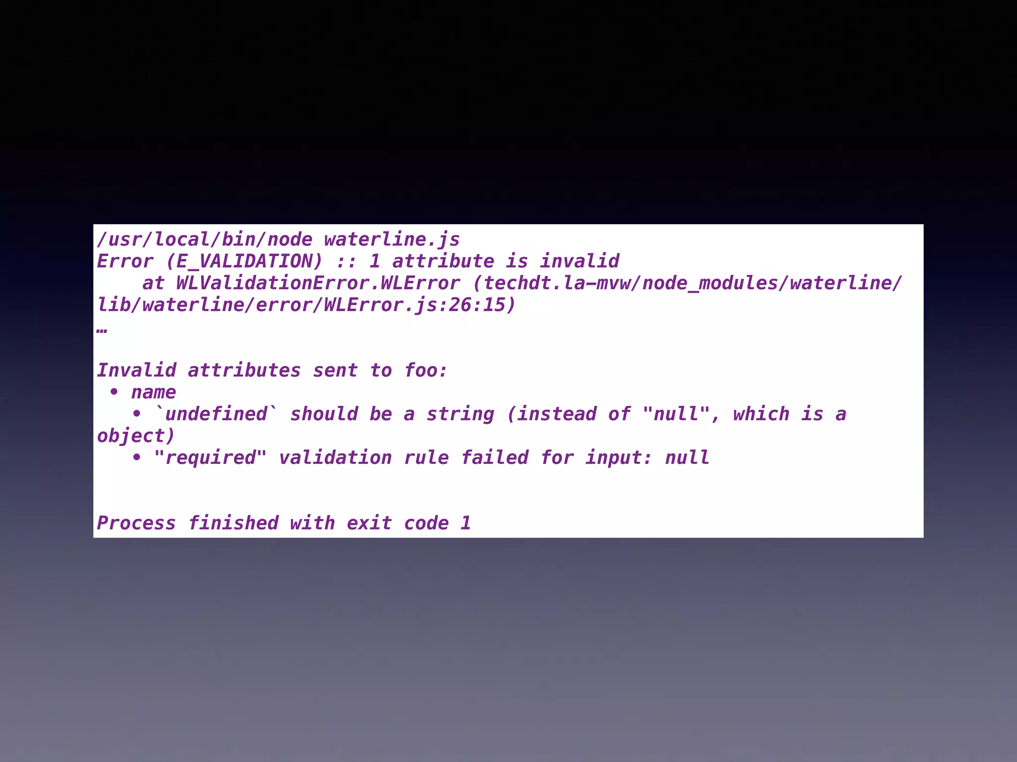 /usr/local/bin/node waterline.js
Error (E_VALIDATION) :: 1 attribute is invalid
at WLValidationError.WLError (techdt.la-mvw/node_modules/waterline/
lib/waterline/error/WLError.js:26:15)
…
Invalid attributes sent to foo:
• name
• `undefined` should be a string (instead of "null", which is a
object)
• "required" validation rule failed for input: null
Process finished with exit code 1
 