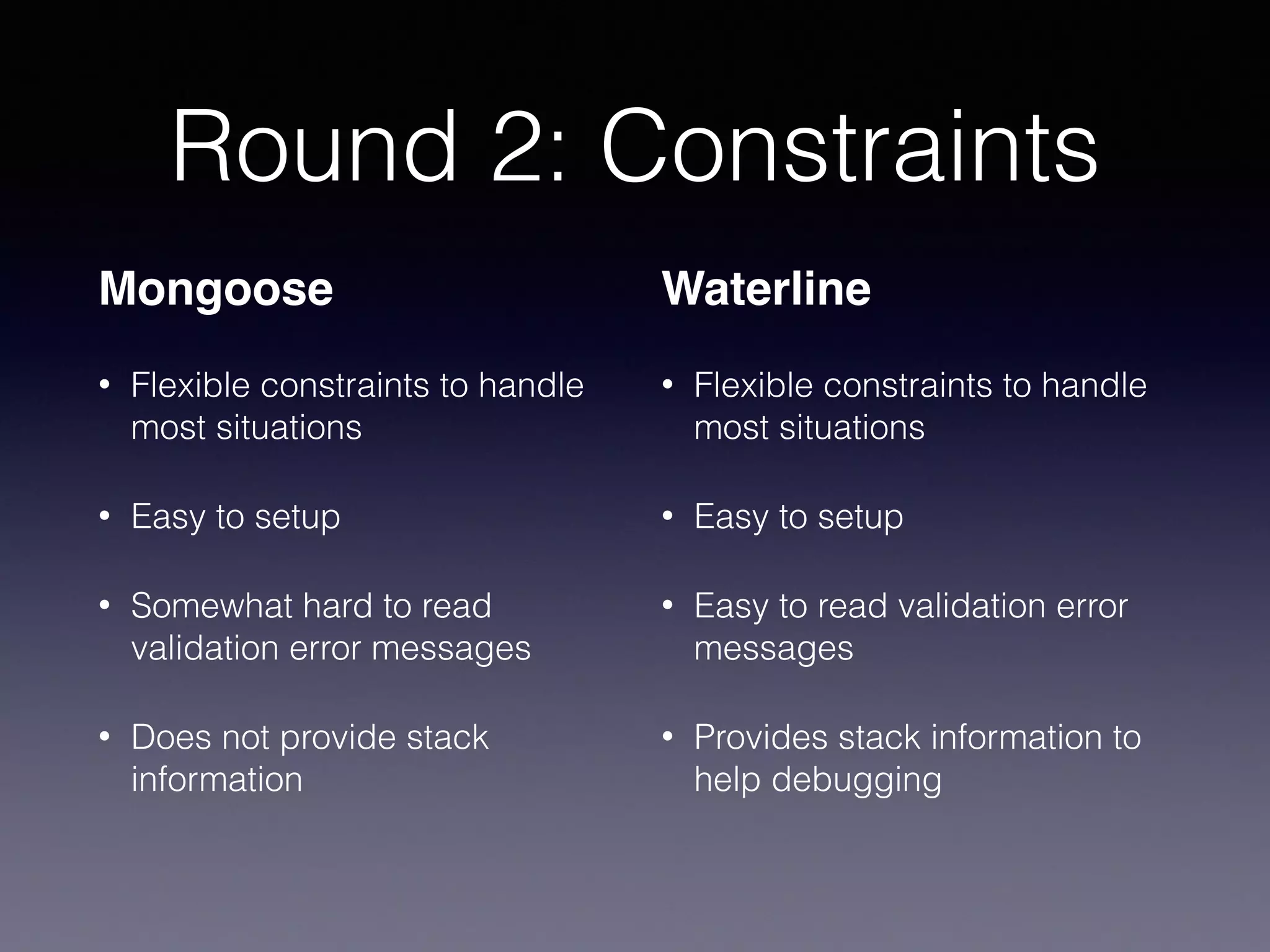 Round 2: Constraints
Mongoose
• Flexible constraints to handle
most situations
• Easy to setup
• Somewhat hard to read
validation error messages
• Does not provide stack
information
Waterline
• Flexible constraints to handle
most situations
• Easy to setup
• Easy to read validation error
messages
• Provides stack information to
help debugging
 