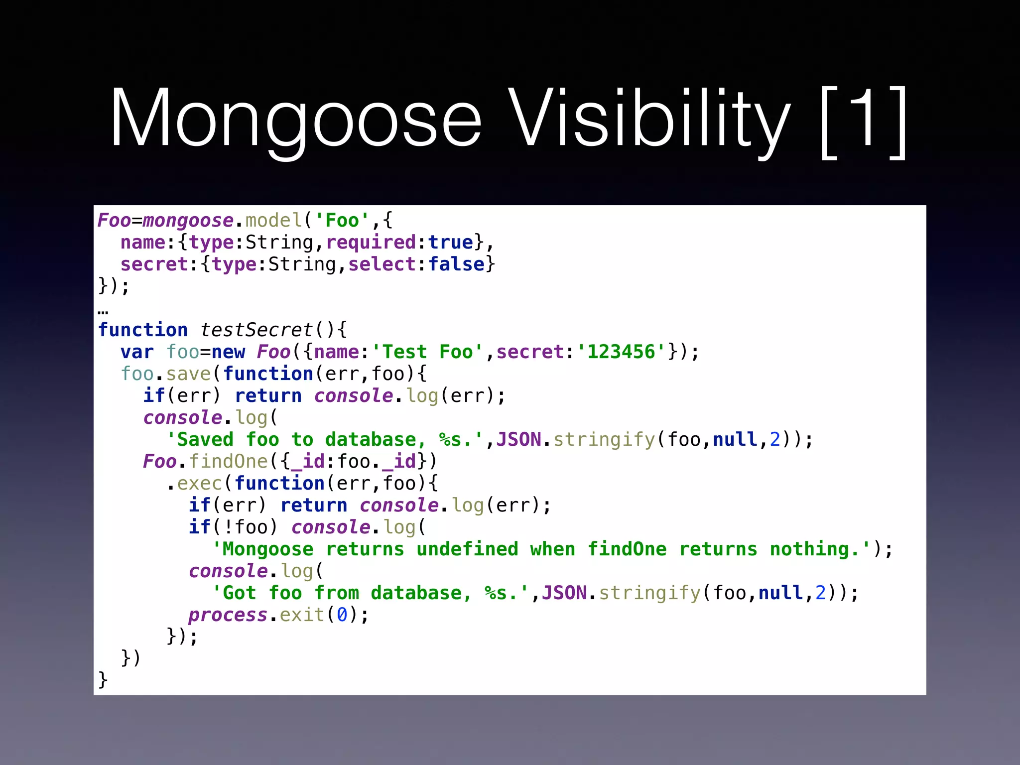 Mongoose Visibility [1]
Foo=mongoose.model('Foo',{ 
name:{type:String,required:true}, 
secret:{type:String,select:false} 
}); 
…
function testSecret(){ 
var foo=new Foo({name:'Test Foo',secret:'123456'}); 
foo.save(function(err,foo){ 
if(err) return console.log(err); 
console.log(
'Saved foo to database, %s.',JSON.stringify(foo,null,2)); 
Foo.findOne({_id:foo._id}) 
.exec(function(err,foo){ 
if(err) return console.log(err); 
if(!foo) console.log( 
'Mongoose returns undefined when findOne returns nothing.'); 
console.log(
'Got foo from database, %s.',JSON.stringify(foo,null,2)); 
process.exit(0); 
}); 
}) 
}
 