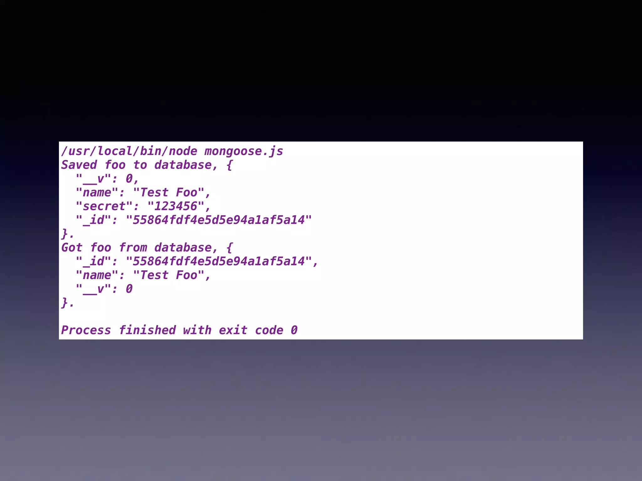 /usr/local/bin/node mongoose.js
Saved foo to database, {
"__v": 0,
"name": "Test Foo",
"secret": "123456",
"_id": "55864fdf4e5d5e94a1af5a14"
}.
Got foo from database, {
"_id": "55864fdf4e5d5e94a1af5a14",
"name": "Test Foo",
"__v": 0
}.
Process finished with exit code 0
 