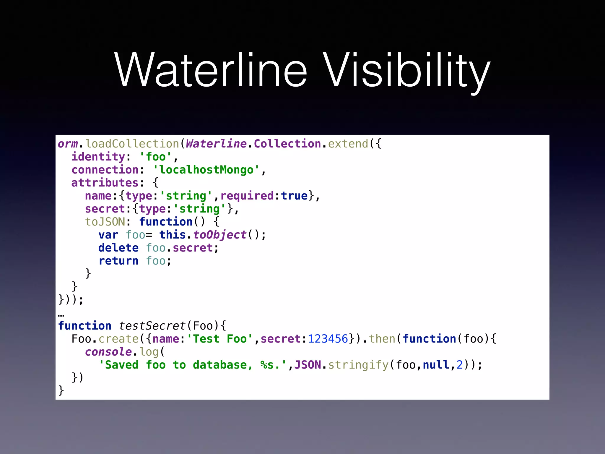 Waterline Visibility
orm.loadCollection(Waterline.Collection.extend({ 
identity: 'foo', 
connection: 'localhostMongo', 
attributes: { 
name:{type:'string',required:true}, 
secret:{type:'string'}, 
toJSON: function() { 
var foo= this.toObject(); 
delete foo.secret; 
return foo; 
} 
} 
}));
…
function testSecret(Foo){ 
Foo.create({name:'Test Foo',secret:123456}).then(function(foo){ 
console.log(
'Saved foo to database, %s.',JSON.stringify(foo,null,2)); 
}) 
}
 