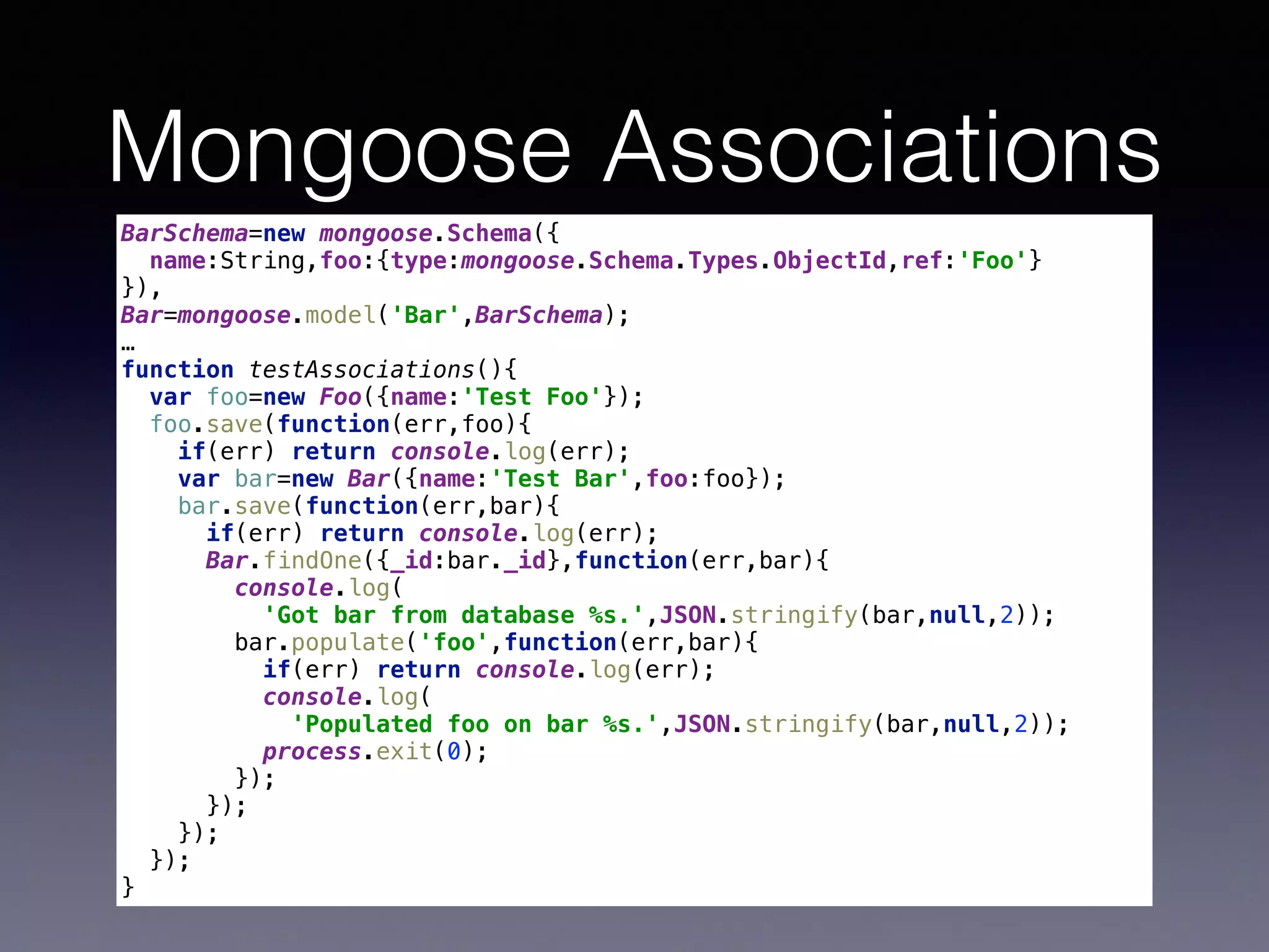 Mongoose Associations
BarSchema=new mongoose.Schema({ 
name:String,foo:{type:mongoose.Schema.Types.ObjectId,ref:'Foo'} 
}), 
Bar=mongoose.model('Bar',BarSchema); 
…
function testAssociations(){ 
var foo=new Foo({name:'Test Foo'}); 
foo.save(function(err,foo){ 
if(err) return console.log(err); 
var bar=new Bar({name:'Test Bar',foo:foo}); 
bar.save(function(err,bar){ 
if(err) return console.log(err); 
Bar.findOne({_id:bar._id},function(err,bar){ 
console.log( 
'Got bar from database %s.',JSON.stringify(bar,null,2)); 
bar.populate('foo',function(err,bar){ 
if(err) return console.log(err); 
console.log( 
'Populated foo on bar %s.',JSON.stringify(bar,null,2)); 
process.exit(0); 
}); 
}); 
}); 
}); 
}
 