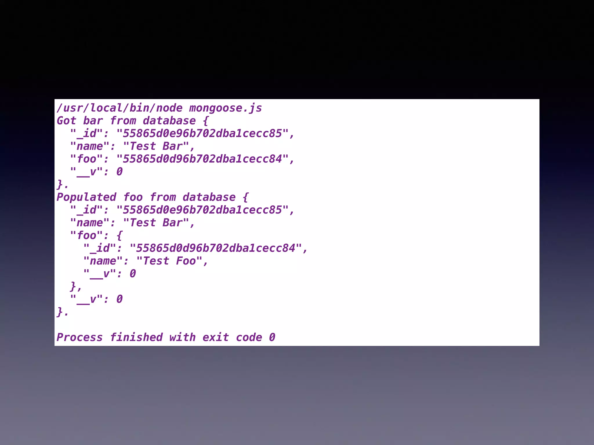 /usr/local/bin/node mongoose.js
Got bar from database {
"_id": "55865d0e96b702dba1cecc85",
"name": "Test Bar",
"foo": "55865d0d96b702dba1cecc84",
"__v": 0
}.
Populated foo from database {
"_id": "55865d0e96b702dba1cecc85",
"name": "Test Bar",
"foo": {
"_id": "55865d0d96b702dba1cecc84",
"name": "Test Foo",
"__v": 0
},
"__v": 0
}.
Process finished with exit code 0
 
