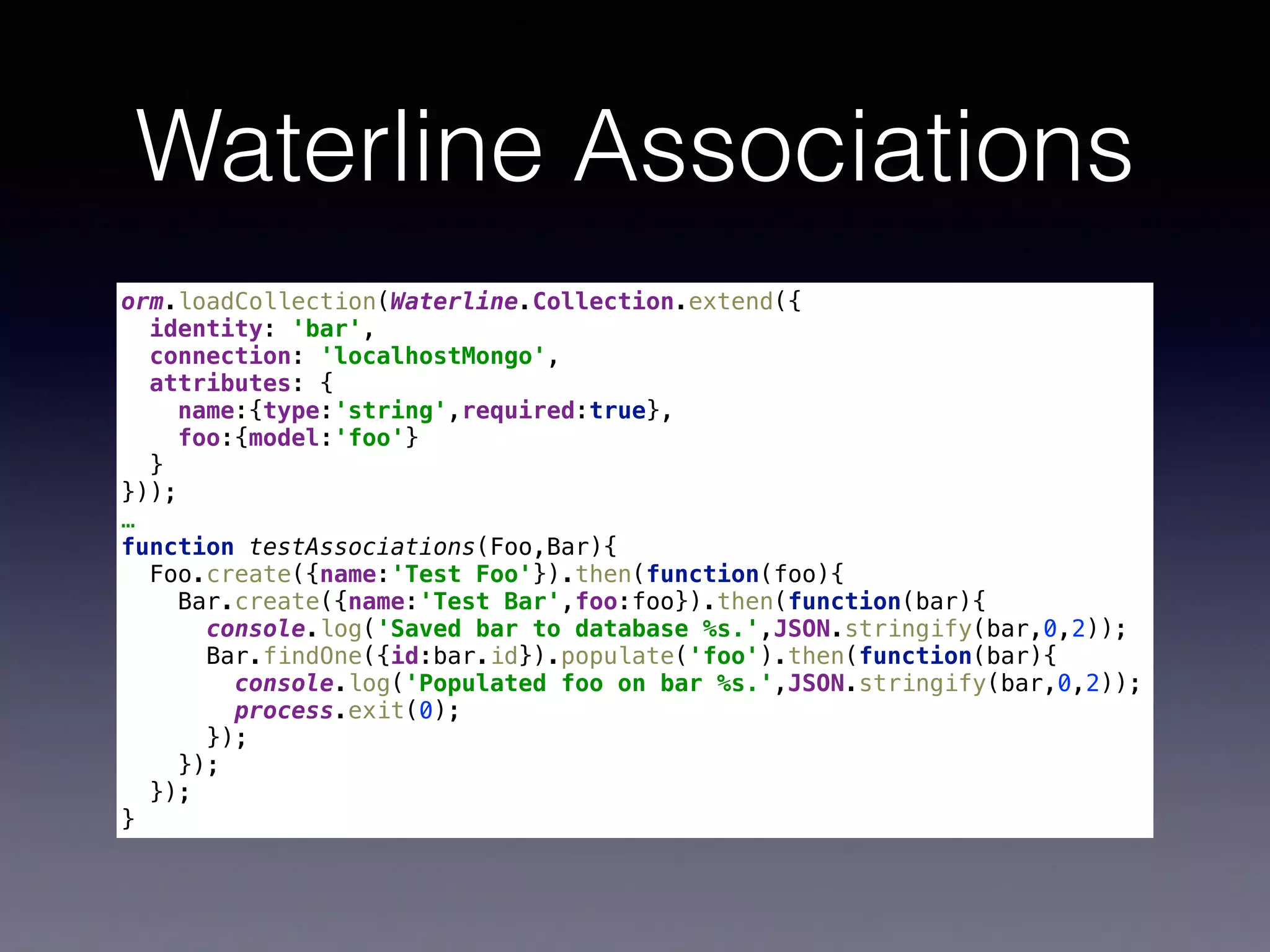 Waterline Associations
orm.loadCollection(Waterline.Collection.extend({ 
identity: 'bar', 
connection: 'localhostMongo', 
attributes: { 
name:{type:'string',required:true}, 
foo:{model:'foo'} 
} 
}));
…
function testAssociations(Foo,Bar){ 
Foo.create({name:'Test Foo'}).then(function(foo){ 
Bar.create({name:'Test Bar',foo:foo}).then(function(bar){ 
console.log('Saved bar to database %s.',JSON.stringify(bar,0,2)); 
Bar.findOne({id:bar.id}).populate('foo').then(function(bar){ 
console.log('Populated foo on bar %s.',JSON.stringify(bar,0,2)); 
process.exit(0); 
}); 
}); 
}); 
}
 