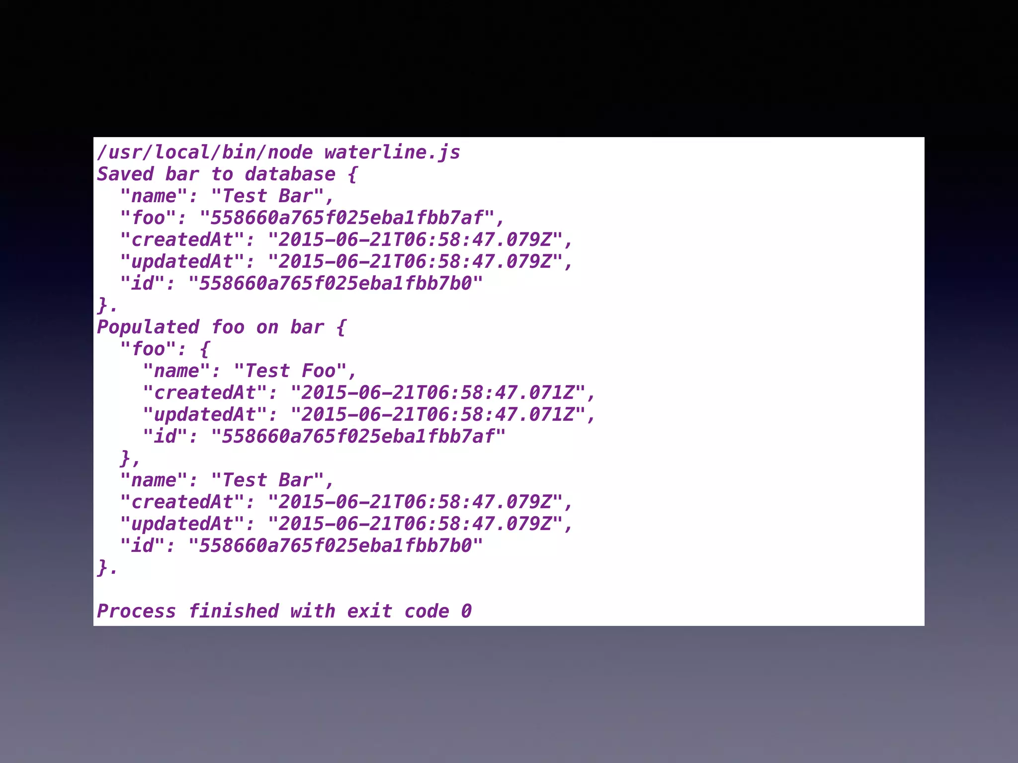 /usr/local/bin/node waterline.js
Saved bar to database {
"name": "Test Bar",
"foo": "558660a765f025eba1fbb7af",
"createdAt": "2015-06-21T06:58:47.079Z",
"updatedAt": "2015-06-21T06:58:47.079Z",
"id": "558660a765f025eba1fbb7b0"
}.
Populated foo on bar {
"foo": {
"name": "Test Foo",
"createdAt": "2015-06-21T06:58:47.071Z",
"updatedAt": "2015-06-21T06:58:47.071Z",
"id": "558660a765f025eba1fbb7af"
},
"name": "Test Bar",
"createdAt": "2015-06-21T06:58:47.079Z",
"updatedAt": "2015-06-21T06:58:47.079Z",
"id": "558660a765f025eba1fbb7b0"
}.
Process finished with exit code 0
 