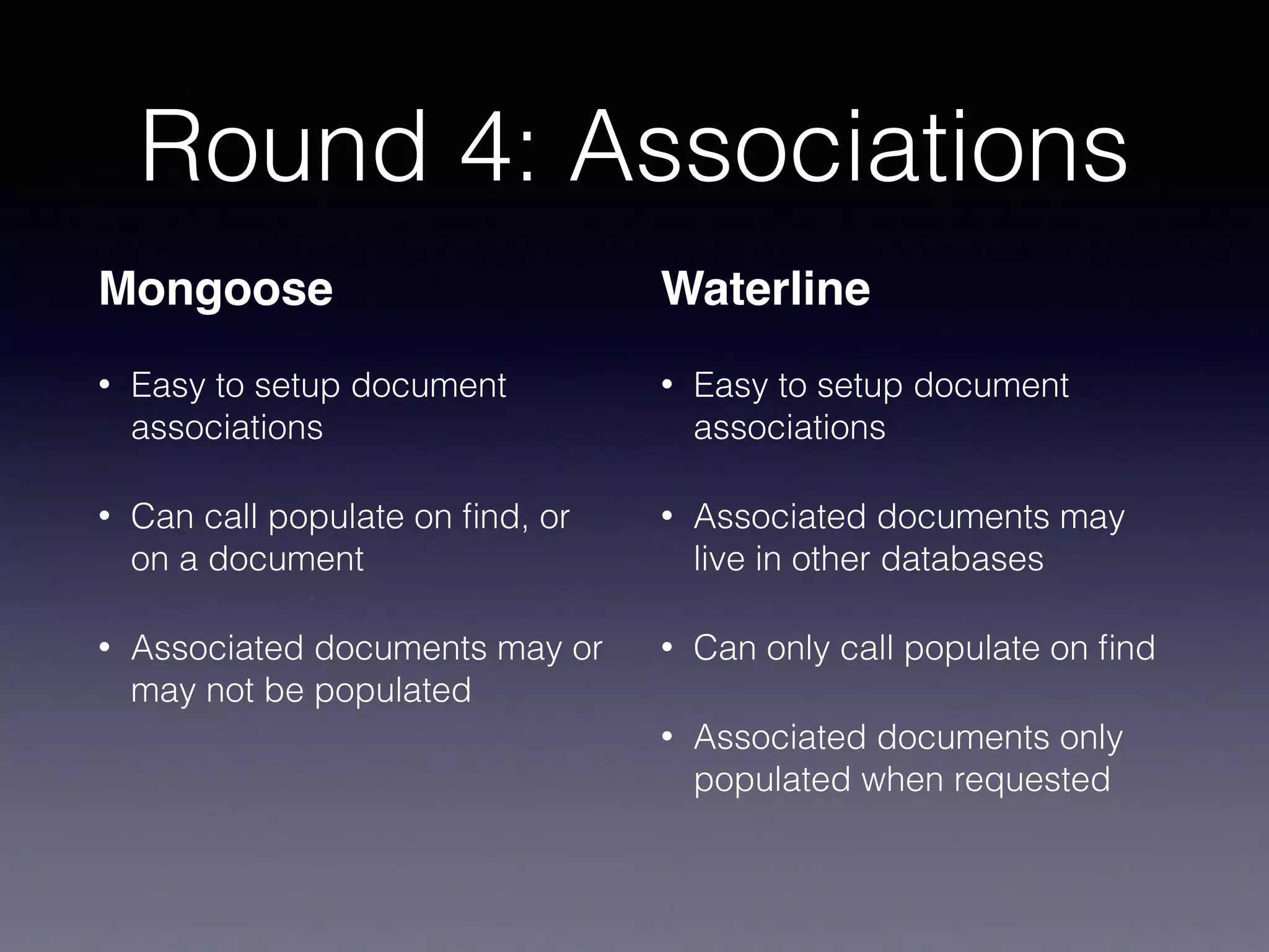 Round 4: Associations
Mongoose
• Easy to setup document
associations
• Can call populate on ﬁnd, or
on a document
• Associated documents may or
may not be populated
Waterline
• Easy to setup document
associations
• Associated documents may
live in other databases
• Can only call populate on ﬁnd
• Associated documents only
populated when requested
 