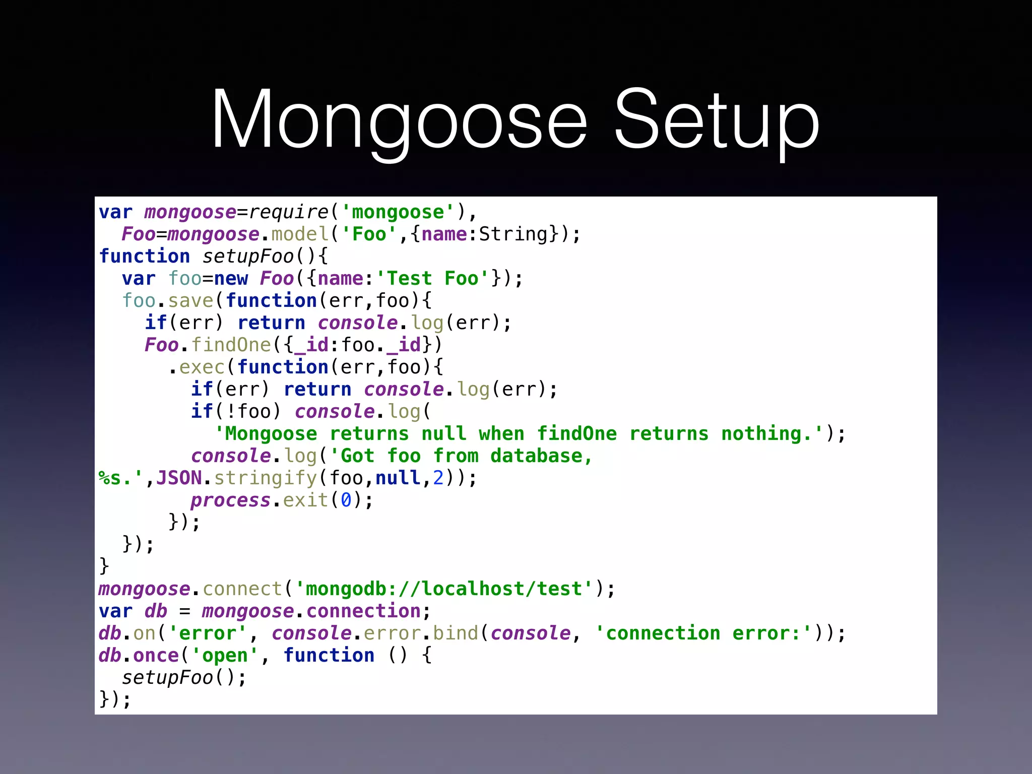 Mongoose Setup
var mongoose=require('mongoose'), 
Foo=mongoose.model('Foo',{name:String}); 
function setupFoo(){ 
var foo=new Foo({name:'Test Foo'}); 
foo.save(function(err,foo){ 
if(err) return console.log(err); 
Foo.findOne({_id:foo._id}) 
.exec(function(err,foo){ 
if(err) return console.log(err); 
if(!foo) console.log( 
'Mongoose returns null when findOne returns nothing.'); 
console.log('Got foo from database,
%s.',JSON.stringify(foo,null,2)); 
process.exit(0); 
}); 
}); 
} 
mongoose.connect('mongodb://localhost/test'); 
var db = mongoose.connection; 
db.on('error', console.error.bind(console, 'connection error:')); 
db.once('open', function () { 
setupFoo(); 
});
 