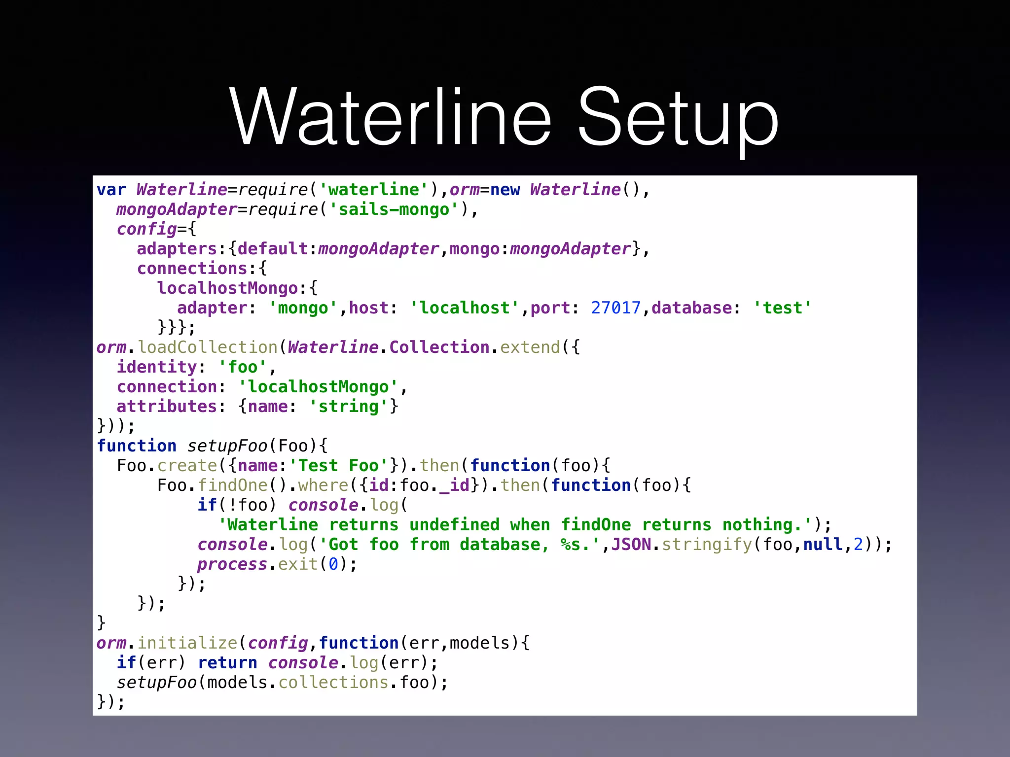 Waterline Setup
var Waterline=require('waterline'),orm=new Waterline(), 
mongoAdapter=require('sails-mongo'), 
config={ 
adapters:{default:mongoAdapter,mongo:mongoAdapter}, 
connections:{ 
localhostMongo:{ 
adapter: 'mongo',host: 'localhost',port: 27017,database: 'test' 
}}}; 
orm.loadCollection(Waterline.Collection.extend({ 
identity: 'foo', 
connection: 'localhostMongo', 
attributes: {name: 'string'} 
})); 
function setupFoo(Foo){ 
Foo.create({name:'Test Foo'}).then(function(foo){ 
Foo.findOne().where({id:foo._id}).then(function(foo){ 
if(!foo) console.log( 
'Waterline returns undefined when findOne returns nothing.'); 
console.log('Got foo from database, %s.',JSON.stringify(foo,null,2)); 
process.exit(0); 
}); 
}); 
} 
orm.initialize(config,function(err,models){ 
if(err) return console.log(err); 
setupFoo(models.collections.foo); 
});
 