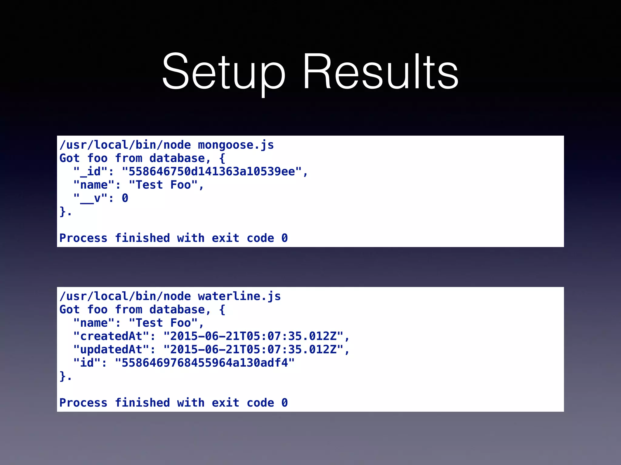 Setup Results
/usr/local/bin/node mongoose.js
Got foo from database, {
"_id": "558646750d141363a10539ee",
"name": "Test Foo",
"__v": 0
}.
Process finished with exit code 0
/usr/local/bin/node waterline.js
Got foo from database, {
"name": "Test Foo",
"createdAt": "2015-06-21T05:07:35.012Z",
"updatedAt": "2015-06-21T05:07:35.012Z",
"id": "5586469768455964a130adf4"
}.
Process finished with exit code 0
 