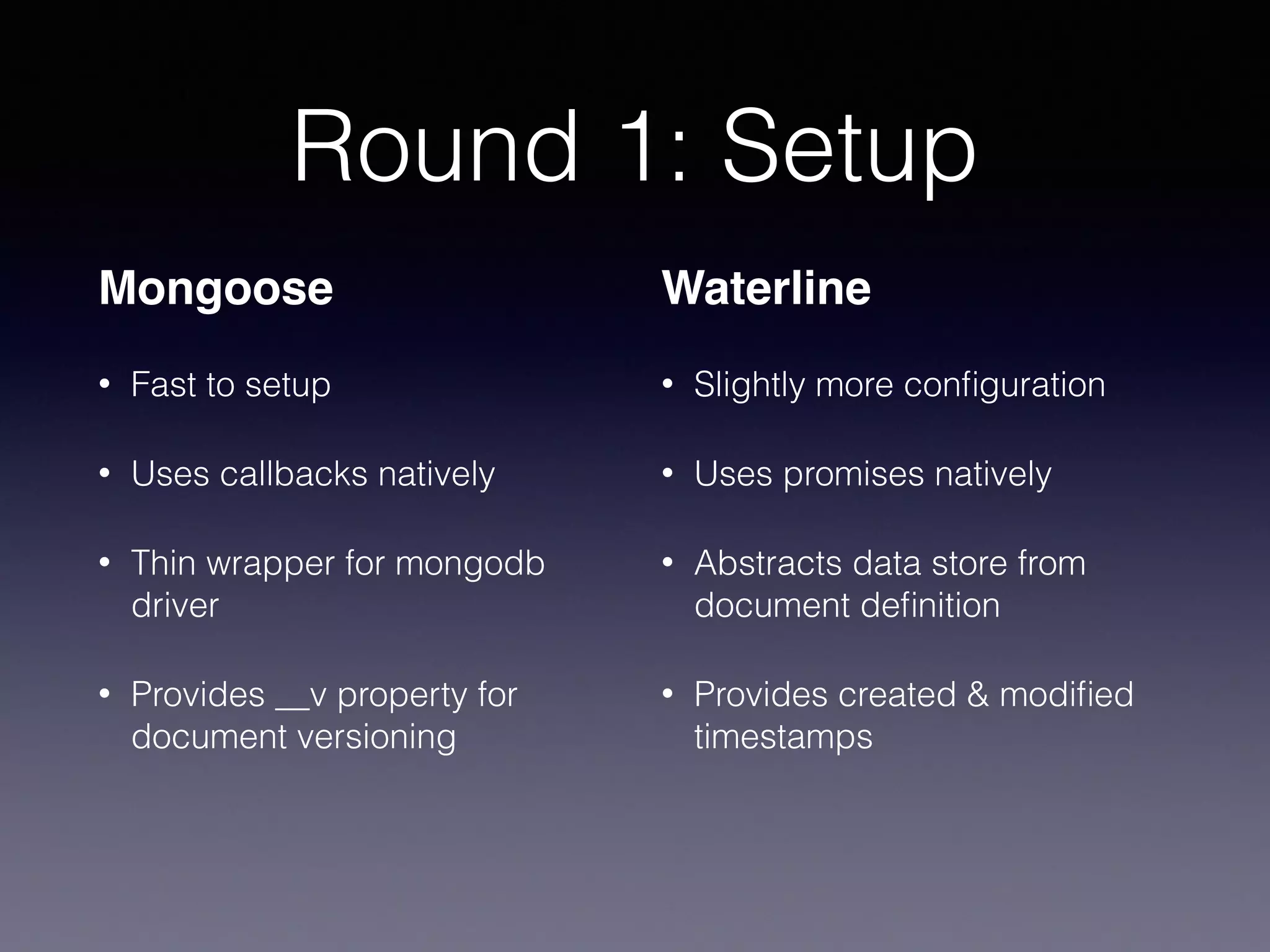 Round 1: Setup
Mongoose
• Fast to setup
• Uses callbacks natively
• Thin wrapper for mongodb
driver
• Provides __v property for
document versioning
Waterline
• Slightly more conﬁguration
• Uses promises natively
• Abstracts data store from
document deﬁnition
• Provides created & modiﬁed
timestamps
 