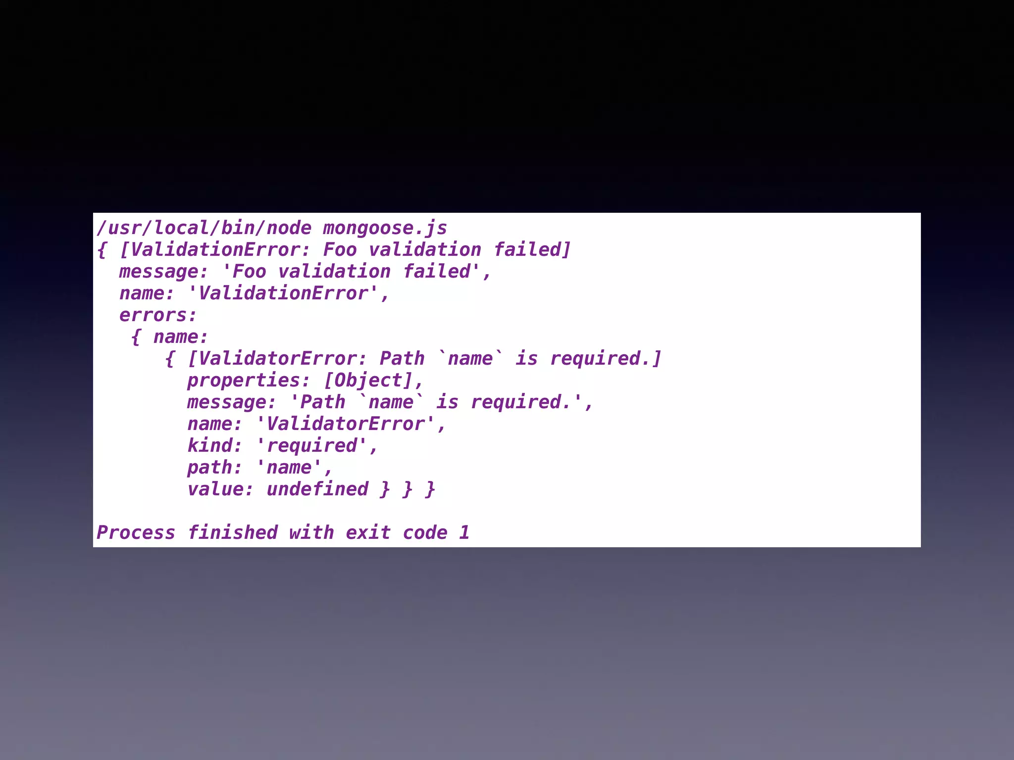 /usr/local/bin/node mongoose.js
{ [ValidationError: Foo validation failed]
message: 'Foo validation failed',
name: 'ValidationError',
errors:
{ name:
{ [ValidatorError: Path `name` is required.]
properties: [Object],
message: 'Path `name` is required.',
name: 'ValidatorError',
kind: 'required',
path: 'name',
value: undefined } } }
Process finished with exit code 1
 