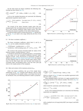 On the other hand, for impact conditions the following rela-
tionship has been found (Fig. 31):
E
tr
T
!
¼ 0:023ξ2:94
R2
¼ 0:86 se ¼ 0:009; 1rξr1:85
 
ð18Þ
As far as the standard deviations are concerned, the following
approximate equations may be used:
ﬃﬃﬃﬃﬃﬃﬃﬃﬃﬃﬃﬃﬃﬃﬃﬃﬃﬃﬃﬃ
VAR
tr
T
 s
¼
0:011 exp 6:09 u½ Š non impact waves; R2
¼ 0:53 se ¼ 0:0124
 
1:14 E tr
T
À Á
ðimpact wavesÞ
8

:
ð19Þ
The second of the above formulae simply states that the
marginal pdf of the non dimensional rise-time of the wave force
has a 114% variation coefﬁcient under impact events. This does
underline the extreme instability of this kind of phenomenon.
It could be ﬁnally useful to remark that the Eq. (17) and the ﬁrst
of the Eq. (19) are valid in the range deﬁned by the ﬁrst of the
Eq. (16).
6.7. The linear correlation coefﬁcient, r
The linear correlation coefﬁcient, which links X1 and X2 in
Eq. (9a), can be crudely estimated as follows:
r ¼
0:025 quasiÀstanding waves; se ¼ 0:12ð Þ
0:662 lnξÀ0:505 ðbreaking waves; R2
¼ 0:73 se ¼ 0:15Þ
(
ð20Þ
The second of the previous formulae holds for values of the
Iribarren number included between 1 and 4.
It should be noticed that for plunging breakers, corresponding
to low values of ξ, the correlation coefﬁcient becomes rather
negative (around À0.45). This because, as argued by a number of
authors (e.g. Bagnold, 1939; Hattori and Arami, 1992), the impulse
of wave loadings tends to conserve oneself under impact condi-
tions. On the other hand, force and rise-time seem nearly un-
correlated under non-breaking waves, such that their joint pdf
tends to the simple product of the marginals.
6.8. Mean and variance of the maximum pressure ^pmax
Under non impact conditions, the use of the simple linear
relationship of Eq. (12b) revealed itself effective only for large
LTPs, say beyond 0.15. For smaller values, a non-linear term has to
be introduced. Thus, the following predictive model is proposed:
E
^pmax
ρgd
 
¼
m LTP
m ¼ max 2:275 exp À4:68 LTPð Þ; 1:03½ Š
(
ð21Þ
which, as shown in Fig. 32, leads to an excellent agreement with
data (R2
¼0.98, se¼0.011).
Under plunging breakers, the factor m is again assumed to be a
decreasing function of the Iribarren number. This led to (Fig. 33):
E
^pmax :
ρgd
 
¼ 10:19ξÀ 2:77
h i
LTP R2
¼ 0:92; se ¼ 0:082
 
ð22Þ
which should be cautiously used within the range:
0:012rξÀ 2:77
LTP r0:103 ð22bÞ
As far as the standard deviations are concerned, the following
expressions are suggested:
ﬃﬃﬃﬃﬃﬃﬃﬃﬃﬃﬃﬃﬃﬃﬃﬃﬃﬃﬃﬃﬃﬃﬃﬃﬃﬃﬃﬃ
VAR
^pmax :
ρgd
 s
¼
max 0:095 t; 0:352t À0:084½ Š non impact waves R2
¼ 0:95
 
0:0046exp 9:98 tð Þ impact waves R2
¼ 0:88
 
8

:
ð23Þ
with a standard error of respectively 0.007 (non impact) and 0.093
(impact).
0
0.03
0.06
0.09
0.12
0.15
0.9 1.1 1.3 1.5 1.7 1.9
E[tr/T]
ξ
Fig. 31. Mean of the non-dimensional force rise-time vs. Eq. (18). Impact waves.
0
0.1
0.2
0.3
0.4
0 0.1 0.2 0.3 0.4
Measured mean
Predicted mean
Data
Perfect agreement
Fig. 32. Measured vs. predicted E
^pmax :
ρgd
 
for non impact waves.
0
0.2
0.4
0.6
0.8
1
1.2
0 0.2 0.4 0.6 0.8 1 1.2
Measured mean
Predicted mean
Data
Perfect agreement
Fig. 33. Measured vs. predicted E
^pmax :
ρgd
 
for impact waves.
M. Buccino et al. / Ocean Engineering 95 (2015) 34–58 53
 