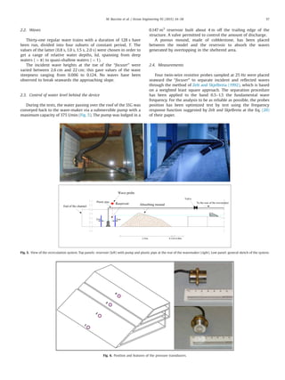 2.2. Waves
Thirty-one regular wave trains with a duration of 128 s have
been run, divided into four subsets of constant period, T. The
values of the latter (0.8 s, 1.0 s, 1.5 s, 2.0 s) were chosen in order to
get a range of relative water depths, kd, spanning from deep
waters (4π) to quasi-shallow waters (o1).
The incident wave heights at the toe of the “focuser” were
varied between 2.6 cm and 22 cm; this gave values of the wave
steepness ranging from 0.006 to 0.124. No waves have been
observed to break seawards the approaching slope.
2.3. Control of water level behind the device
During the tests, the water passing over the roof of the SSG was
conveyed back to the wave-maker via a submersible pump with a
maximum capacity of 375 l/min (Fig. 5). The pump was lodged in a
0.147 m3
reservoir built about 4 m off the trailing edge of the
structure. A valve permitted to control the amount of discharge.
A porous mound, made of cobblestone, has been placed
between the model and the reservoir to absorb the waves
generated by overtopping in the sheltered area.
2.4. Measurements
Four twin-wire resistive probes sampled at 25 Hz were placed
seaward the “focuser” to separate incident and reﬂected waves
through the method of Zelt and Skjelbreia (1992), which is based
on a weighted least square approach. The separation procedure
has been applied to the band 0.5–1.5 the fundamental wave
frequency. For the analysis to be as reliable as possible, the probes
position has been optimized test by test using the frequency
response function suggested by Zelt and Skjelbreia at the Eq. (20)
of their paper.
0.40m0.12m2.25m
Absorbing moundEnd of the channel
Reservoir
Plastic pipe
2cm2cm
Valve
To the rear of the wavemaker
Wave probe
Fig. 5. View of the recirculation system. Top panels: reservoir (left) with pump and plastic pipe at the rear of the wavemaker (right). Low panel: general sketch of the system.
Fig. 6. Position and features of the pressure transducers.
M. Buccino et al. / Ocean Engineering 95 (2015) 34–58 37
 