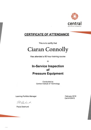 N%
zlN
cent ra I
INSTITUTE OF TECHNOLOGY
CERTIFIGATE OF ATTENDANCE
This is to certify that
Ciaran Connolly
Has attended a 80 hour training course
in
ln-Service lnspection
of
Pressure Equipment
Conducted by
Central lnstitute of Technology
Learning Portfolio Manager
-."i)o rt /
'Z*16/^-#.
Paula Dewhurst
February 2016
Cert # 03410
 