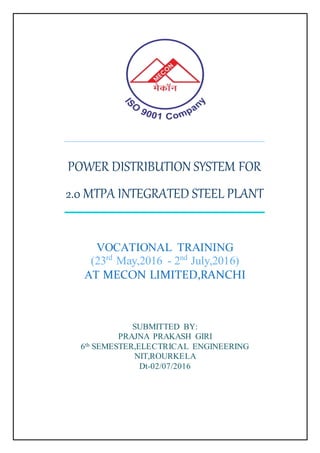 POWER DISTRIBUTION SYSTEM FOR
2.0 MTPA INTEGRATED STEEL PLANT
VOCATIONAL TRAINING
(23rd
May,2016 - 2nd
July,2016)
AT MECON LIMITED,RANCHI
SUBMITTED BY:
PRAJNA PRAKASH GIRI
6th SEMESTER,ELECTRICAL ENGINEERING
NIT,ROURKELA
Dt-02/07/2016
 