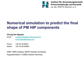Numerical simulation to predict the final
shape of PM HIP components
IWM / IAPK Institute, RWTH Aachen University
Augustinerbach 4, 52062 Aachen Germany
Chung Van Nguyen
Email: c.nguyenvan@iwm.rwth-aachen.de
nvchungdhgt@yahoo.com
Phone: +49 241 80 96291
Mobile: +49 176 82106600
 