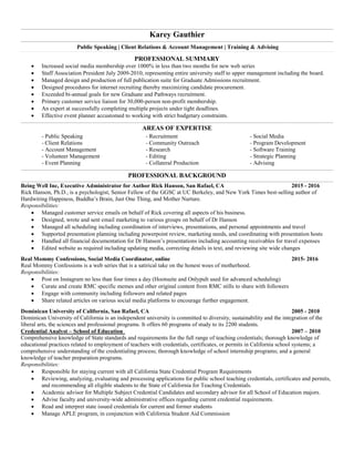 Karey Gauthier
Public Speaking | Client Relations & Account Management | Training & Advising____________________________________________________________________________________________________________________________________________________________________________________________________________________________________________________________________________________________________________________________________________________________________________________________________________________________________________________________________________________________________________________________________________________________
PROFESSIONAL SUMMARY
 Increased social media membership over 1000% in less than two months for new web series
 Staff Association President July 2009-2010, representing entire university staff to upper management including the board.
 Managed design and production of full publication suite for Graduate Admissions recruitment.
 Designed procedures for internet recruiting thereby maximizing candidate procurement.
 Exceeded bi-annual goals for new Graduate and Pathways recruitment.
 Primary customer service liaison for 30,000-person non-profit membership.
 An expert at successfully completing multiple projects under tight deadlines.
 Effective event planner accustomed to working with strict budgetary constraints.
____________________________________________________________________________________________________________________________________________________________________________________
AREAS OF EXPERTISE
- Public Speaking - Recruitment - Social Media
- Client Relations - Community Outreach - Program Development
- Account Management - Research - Software Training
- Volunteer Management - Editing - Strategic Planning
- Event Planning - Collateral Production - Advising
____________________________________________________________________________________________________________________________________________________________________________________
PROFESSIONAL BACKGROUND
Being Well Inc, Executive Administrator for Author Rick Hanson, San Rafael, CA 2015 - 2016
Rick Hanson, Ph.D., is a psychologist, Senior Fellow of the GGSC at UC Berkeley, and New York Times best-selling author of
Hardwiring Happiness, Buddha’s Brain, Just One Thing, and Mother Nurture.
Responsibilities:
 Managed customer service emails on behalf of Rick covering all aspects of his business.
 Designed, wrote and sent email marketing to various groups on behalf of Dr Hanson
 Managed all scheduling including coordination of interviews, presentations, and personal appointments and travel
 Supported presentation planning including powerpoint review, marketing needs, and coordinating with presentation hosts
 Handled all financial documentation for Dr Hanson’s presentations including accounting receivables for travel expenses
 Edited website as required including updating media, correcting details in text, and reviewing site wide changes
Real Mommy Confessions, Social Media Coordinator, online 2015- 2016
Real Mommy Confessions is a web series that is a satirical take on the honest woes of motherhood.
Responsibilities:
 Post on Instagram no less than four times a day (Hootsuite and Onlypult used for advanced scheduling)
 Curate and create RMC specific memes and other original content from RMC stills to share with followers
 Engage with community including followers and related pages
 Share related articles on various social media platforms to encourage further engagement.
Dominican University of California, San Rafael, CA 2005 - 2010
Dominican University of California is an independent university is committed to diversity, sustainability and the integration of the
liberal arts, the sciences and professional programs. It offers 60 programs of study to its 2200 students.
Credential Analyst – School of Education 2007 – 2010
Comprehensive knowledge of State standards and requirements for the full range of teaching credentials; thorough knowledge of
educational practices related to employment of teachers with credentials, certificates, or permits in California school systems; a
comprehensive understanding of the credentialing process; thorough knowledge of school internship programs; and a general
knowledge of teacher preparation programs.
Responsibilities:
 Responsible for staying current with all California State Credential Program Requirements
 Reviewing, analyzing, evaluating and processing applications for public school teaching credentials, certificates and permits,
and recommending all eligible students to the State of California for Teaching Credentials.
 Academic advisor for Multiple Subject Credential Candidates and secondary advisor for all School of Education majors.
 Advise faculty and university-wide administrative offices regarding current credential requirements.
 Read and interpret state issued credentials for current and former students
 Manage APLE program, in conjunction with California Student Aid Commission
 