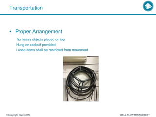 Transportation
• Proper Arrangement
No heavy objects placed on top
Hung on racks if provided
Loose items shall be restricted from movement
®Copyright Expro 2014 WELL FLOW MANAGEMENT
 
