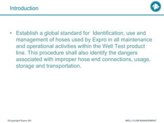Introduction
• Establish a global standard for Identification, use and
management of hoses used by Expro in all maintenance
and operational activities within the Well Test product
line. This procedure shall also identify the dangers
associated with improper hose end connections, usage,
storage and transportation.
®Copyright Expro 201 WELL FLOW MANAGEMENT
 