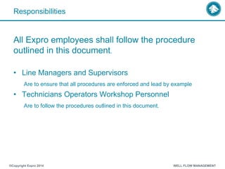 Responsibilities
All Expro employees shall follow the procedure
outlined in this document.
• Line Managers and Supervisors
Are to ensure that all procedures are enforced and lead by example
• Technicians Operators Workshop Personnel
Are to follow the procedures outlined in this document.
®Copyright Expro 2014 WELL FLOW MANAGEMENT
 