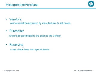 Procurement/Purchase
• Vendors
Vendors shall be approved by manufacturer to sell hoses.
• Purchaser
Ensure all specifications are given to the Vendor.
• Receiving
Cross check hose with specifications.
®Copyright Expro 2014 WELL FLOW MANAGEMENT
 