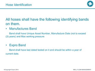 Hose Identification
All hoses shall have the following identifying bands
on them.
• Manufactures Band
Band shall have Unique Asset Number, Manufacture Date (not to exceed
(3) years) and Max working pressure
• Expro Band
Band shall have last dated tested on it and should be within a year of
current date.
®Copyright Expro 2014 WELL FLOW MANAGEMENT
 