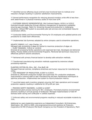 ** Identified service-affecting issues and led cross-functional team to institute error
reduction changes resulting in customer satisfaction improvements.
** Earned performance recognition for reducing physical inventory write-offs to less than .
05% determined in 5 physical inventory audits of more than $7M.
-- CUSTOMER SERVICE REPRESENTATIVE, Mid Continent Region, 8/2011 to 5/2012
Executed thought leadership through effective management of equipment availability
ensuring gap coverage. Talent for remaining focused and productive in challenging
situations. Utilized MRP system to accurately plan job services and orchestrated resource
coordination efforts.
** Conducted Safety and Environmental Training for 25 employees and updated policies and
procedures to create team efficiencies.
** Implemented Job Summary adopted by entire company used to streamline operations.
AQUATIC ENERGY, LLC, Lake Charles, LA
Managed safe processing of algae for biofuel to maximize production of algae oil.
-- PLANT MANAGER, 7/2010 to 12/2010
Directed all processing facility operations and organized lab trials. Developed and delivered
Safety, Process Safety and Environmental Programs. Mentored lab technician resources to
effectively perform solvent extractions.
** Partnered with primary financial backer to develop safe extraction methods.
** Transformed manufacturing extraction methods supported by extensive oilseed
processing expertise.
PLANTERS COTTON OIL MILL, INC., Pine Bluff, AR
Managed financial controls, compliance directives and human resources for manufacturing
entity.
-- VICE PRESIDENT OF PRODUCTION, 6/2007 to 5/2010
Directed $1.3M/month production budget and supervised 70+ production employees.
Instrumental in training staff on lean manufacturing and lean maintenance techniques to
optimize production. Implemented new system to record production metrics.
** Launched spare parts inventory program ensuring 24/7 plan operations and increased
production capacity resulting in additional $1.5M profit per year.
-- PROCESS SAFETY ENGINEER, 11/2005 to 6/2007
Administered plant process training for 80+ employees. Promoted proactive environmental
solutions resulting in annual savings of $10K/year. Managed implementation of 500 HP
biomass boiler saving over $70K/year in utilities expenses.
** Enforced safety and environmental programs resulting in reduced recordable incidents by
75%.
Additional six years leadership experience as Independent Consultant, D6 Enterprises,
Washington, OK, 2003 to 2005, and progressive/concurrent positions at Producers
Cooperative Oil Mill (Producers Mid-South Company) as Vice President of Operations, Plant
 