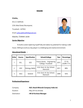 1
RESUME
S.Sutha,
D/o, G. Sakthivel,
3/54, West Street, Perumpanai,
Tirunelveli – 627652.
Email: sutha.sakthivel95@gmail.com
Mob.No. 099949 26590
Carrier Objective:
To build a career exploring myself fully and realize my potential for making a valid
Future. Willing to work as a key player in a challenging and creative environment.
Educational Details :
Sl.No Course Specification School/College Year Percentage
1 B.E., ECE
Francis Xavier Engineering
College, Tirunelveli
2015
77.1%
{CGPA 7.71}
2 HSC Biology, Maths
A.V.J. Govt. Hr. Sec School,
Ittamozhi
2011 88%
3 SSLC General
A.V.J. Govt. Hr. Sec School,
Ittamozhi
2009 92%
Professional Experience:
Company : M/S. Beach Minerals Company India Ltd.
Duration : May 2015 to till date
Destination : HR & Purchase Manager
 