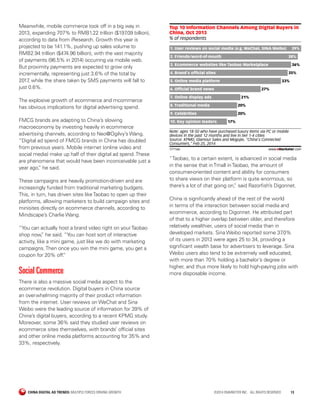 CHINA DIGITAL AD TRENDS: MULTIPLE FORCES DRIVING GROWTH	 ©2014 EMARKETER INC. ALL RIGHTS RESERVED	13
Meanwhile, mobile commerce took off in a big way in
2013, expanding 707% to RMB1.22 trillion ($197.09 billion),
according to data from iResearch. Growth this year is
projected to be 141.1%, pushing up sales volume to
RMB2.94 trillion ($474.96 billion), with the vast majority
of payments (96.5% in 2014) occurring via mobile web.
But proximity payments are expected to grow only
incrementally, representing just 3.6% of the total by
2017, while the share taken by SMS payments will fall to
just 0.6%.
The explosive growth of ecommerce and mcommerce
has obvious implications for digital advertising spend.
FMCG brands are adapting to China’s slowing
macroeconomy by investing heavily in ecommerce
advertising channels, according to Neo@Ogilvy’s Wang.
“Digital ad spend of FMCG brands in China has doubled
from previous years. Mobile internet (online video and
social media) make up half of their digital ad spend.These
are phenomena that would have been inconceivable just a
year ago,” he said.
These campaigns are heavily promotion-driven and are
increasingly funded from traditional marketing budgets.
This, in turn, has driven sites likeTaobao to open up their
platforms, allowing marketers to build campaign sites and
minisites directly on ecommerce channels, according to
Mindscape’s Charlie Wang.
“You can actually host a brand video right on yourTaobao
shop now,” he said. “You can host sort of interactive
activity, like a mini game, just like we do with marketing
campaigns.Then once you win the mini game, you get a
coupon for 20% off.”
Social Commerce
There is also a massive social media aspect to the
ecommerce revolution. Digital buyers in China source
an overwhelming majority of their product information
from the internet. User reviews on WeChat and Sina
Weibo were the leading source of information for 39% of
China’s digital buyers, according to a recent KPMG study.
Moreover, some 36% said they studied user reviews on
ecommerce sites themselves, with brands’ official sites
and other online media platforms accounting for 35% and
33%, respectively.
% of respondents
Top 10 Information Channels Among Digital Buyers in
China, Oct 2013
1. User reviews on social media (e.g. WeChat, SINA Weibo) 39%
2. Friends/word-of-mouth 38%
3. Ecommerce websites like Taobao Marketplace 36%
4. Brand's ofﬁcial sites 35%
5. Online media platform 33%
6. Ofﬁcial brand news 27%
7. Online display ads 21%
8. Traditional media 20%
9. Celebrities 20%
10. Key opinion leaders 17%
Note: ages 18-50 who have purchased luxury items via PC or mobile
devices in the past 12 months and live in tier 1-4 cities
Source: KPMG, Glamour Sales and Mogujie, "China's Connected
Consumers," Feb 25, 2014
171166 www.eMarketer.com
“Taobao, to a certain extent, is advanced in social media
in the sense that inTmall inTaobao, the amount of
consumer-oriented content and ability for consumers
to share views on their platform is quite enormous, so
there’s a lot of chat going on,” said Razorfish’s Digonnet.
China is significantly ahead of the rest of the world
in terms of the interaction between social media and
ecommerce, according to Digonnet. He attributed part
of that to a higher overlap between older, and therefore
relatively wealthier, users of social media than in
developed markets. Sina Weibo reported some 37.0%
of its users in 2013 were ages 25 to 34, providing a
significant wealth base for advertisers to leverage. Sina
Weibo users also tend to be extremely well educated,
with more than 70% holding a bachelor’s degree or
higher, and thus more likely to hold high-paying jobs with
more disposable income.
 