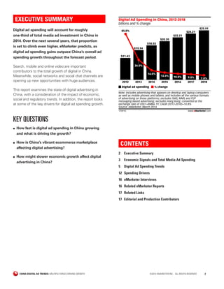 CHINA DIGITAL AD TRENDS: MULTIPLE FORCES DRIVING GROWTH	 ©2014 EMARKETER INC. ALL RIGHTS RESERVED	2
CONTENTS
2	 Executive Summary
3	 Economic Signals and Total Media Ad Spending
5	 Digital Ad Spending Trends
12	 Spending Drivers
16	 eMarketer Interviews
16	 Related eMarketer Reports
17	 Related Links
17	 Editorial and Production Contributors
EXECUTIVE SUMMARY
Digital ad spending will account for roughly
one-third of total media ad investment in China in
2014. Over the next several years, that proportion
is set to climb even higher, eMarketer predicts, as
digital ad spending gains outpace China’s overall ad
spending growth throughout the forecast period.
Search, mobile and online video are important
contributors to the total growth of digital in China.
Meanwhile, social networks and social chat channels are
opening up new opportunities with huge audiences.
This report examines the state of digital advertising in
China, with a consideration of the impact of economic,
social and regulatory trends. In addition, the report looks
at some of the key drivers for digital ad spending growth.
KEY QUESTIONS
■■ How fast is digital ad spending in China growing
and what is driving the growth?
■■ How is China’s vibrant ecommerce marketplace
affecting digital advertising?
■■ How might slower economic growth affect digital
advertising in China?
billions and % change
Digital Ad Spending in China, 2012-2018
2012
$11.43
85.0%
2013
$15.54
36.0%
2014
$18.03
16.0%
2015
$20.20
12.0%
2016
$22.21
10.0%
2017
$24.21
9.0%
2018
$25.91
7.0%
Digital ad spending % change
Note: includes advertising that appears on desktop and laptop computers
as well as mobile phones and tablets, and includes all the various formats
of advertising on those platforms; excludes SMS, MMS and P2P
messaging-based advertising; excludes Hong Kong; converted at the
exchange rate of US$1=RMB6.19; CAGR (2013-2018)=10.8%
Source: eMarketer, March 2014
170910 www.eMarketer.com
 