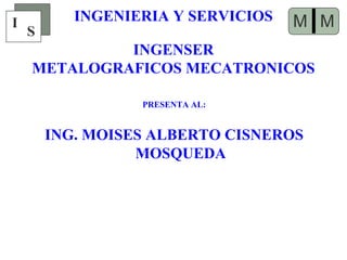 INGENIERIA Y SERVICIOS
PRESENTA AL:
ING. MOISES ALBERTO CISNEROS
MOSQUEDA
I
S IMM
INGENSER
METALOGRAFICOS MECATRONICOS
 