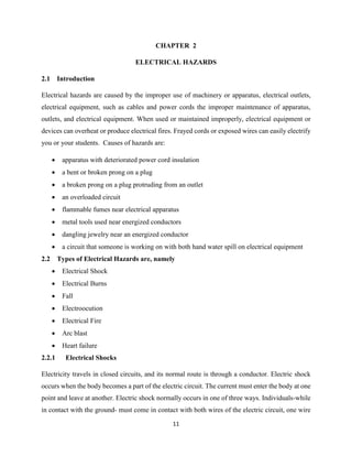 11
CHAPTER 2
ELECTRICAL HAZARDS
2.1 Introduction
Electrical hazards are caused by the improper use of machinery or apparatus, electrical outlets,
electrical equipment, such as cables and power cords the improper maintenance of apparatus,
outlets, and electrical equipment. When used or maintained improperly, electrical equipment or
devices can overheat or produce electrical fires. Frayed cords or exposed wires can easily electrify
you or your students. Causes of hazards are:
 apparatus with deteriorated power cord insulation
 a bent or broken prong on a plug
 a broken prong on a plug protruding from an outlet
 an overloaded circuit
 flammable fumes near electrical apparatus
 metal tools used near energized conductors
 dangling jewelry near an energized conductor
 a circuit that someone is working on with both hand water spill on electrical equipment
2.2 Types of Electrical Hazards are, namely
 Electrical Shock
 Electrical Burns
 Fall
 Electroocution
 Electrical Fire
 Arc blast
 Heart failure
2.2.1 Electrical Shocks
Electricity travels in closed circuits, and its normal route is through a conductor. Electric shock
occurs when the body becomes a part of the electric circuit. The current must enter the body at one
point and leave at another. Electric shock normally occurs in one of three ways. Individuals-while
in contact with the ground- must come in contact with both wires of the electric circuit, one wire
 
