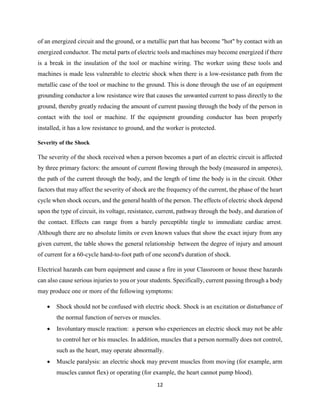 12
of an energized circuit and the ground, or a metallic part that has become "hot" by contact with an
energized conductor. The metal parts of electric tools and machines may become energized if there
is a break in the insulation of the tool or machine wiring. The worker using these tools and
machines is made less vulnerable to electric shock when there is a low-resistance path from the
metallic case of the tool or machine to the ground. This is done through the use of an equipment
grounding conductor a low resistance wire that causes the unwanted current to pass directly to the
ground, thereby greatly reducing the amount of current passing through the body of the person in
contact with the tool or machine. If the equipment grounding conductor has been properly
installed, it has a low resistance to ground, and the worker is protected.
Severity of the Shock
The severity of the shock received when a person becomes a part of an electric circuit is affected
by three primary factors: the amount of current flowing through the body (measured in amperes),
the path of the current through the body, and the length of time the body is in the circuit. Other
factors that may affect the severity of shock are the frequency of the current, the phase of the heart
cycle when shock occurs, and the general health of the person. The effects of electric shock depend
upon the type of circuit, its voltage, resistance, current, pathway through the body, and duration of
the contact. Effects can range from a barely perceptible tingle to immediate cardiac arrest.
Although there are no absolute limits or even known values that show the exact injury from any
given current, the table shows the general relationship between the degree of injury and amount
of current for a 60-cycle hand-to-foot path of one second's duration of shock.
Electrical hazards can burn equipment and cause a fire in your Classroom or house these hazards
can also cause serious injuries to you or your students. Specifically, current passing through a body
may produce one or more of the following symptoms:
 Shock should not be confused with electric shock. Shock is an excitation or disturbance of
the normal function of nerves or muscles.
 Involuntary muscle reaction: a person who experiences an electric shock may not be able
to control her or his muscles. In addition, muscles that a person normally does not control,
such as the heart, may operate abnormally.
 Muscle paralysis: an electric shock may prevent muscles from moving (for example, arm
muscles cannot flex) or operating (for example, the heart cannot pump blood).
 