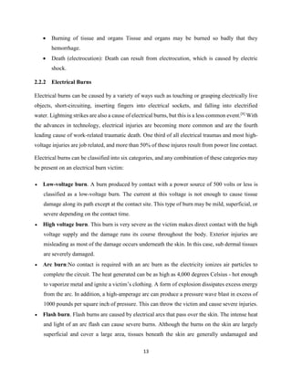 13
 Burning of tissue and organs Tissue and organs may be burned so badly that they
hemorrhage.
 Death (electrocution): Death can result from electrocution, which is caused by electric
shock.
2.2.2 Electrical Burns
Electrical burns can be caused by a variety of ways such as touching or grasping electrically live
objects, short-circuiting, inserting fingers into electrical sockets, and falling into electrified
water. Lightning strikes are also a cause of electrical burns, but this is a less common event.[8]
With
the advances in technology, electrical injuries are becoming more common and are the fourth
leading cause of work-related traumatic death. One third of all electrical traumas and most high-
voltage injuries are job related, and more than 50% of these injures result from power line contact.
Electrical burns can be classified into six categories, and any combination of these categories may
be present on an electrical burn victim:
 Low-voltage burn. A burn produced by contact with a power source of 500 volts or less is
classified as a low-voltage burn. The current at this voltage is not enough to cause tissue
damage along its path except at the contact site. This type of burn may be mild, superficial, or
severe depending on the contact time.
 High voltage burn. This burn is very severe as the victim makes direct contact with the high
voltage supply and the damage runs its course throughout the body. Exterior injuries are
misleading as most of the damage occurs underneath the skin. In this case, sub dermal tissues
are severely damaged.
 Arc burn:No contact is required with an arc burn as the electricity ionizes air particles to
complete the circuit. The heat generated can be as high as 4,000 degrees Celsius - hot enough
to vaporize metal and ignite a victim’s clothing. A form of explosion dissipates excess energy
from the arc. In addition, a high-amperage arc can produce a pressure wave blast in excess of
1000 pounds per square inch of pressure. This can throw the victim and cause severe injuries.
 Flash burn. Flash burns are caused by electrical arcs that pass over the skin. The intense heat
and light of an arc flash can cause severe burns. Although the burns on the skin are largely
superficial and cover a large area, tissues beneath the skin are generally undamaged and
 