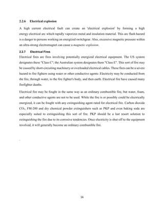 16
2.2.6 Electrical explosion
A high current electrical fault can create an 'electrical explosion' by forming a high
energy electrical arc which rapidly vaporizes metal and insulation material. This arc flash hazard
is a danger to persons working on energized switchgear. Also, excessive magnetic pressure within
an ultra-strong electromagnet can cause a magnetic explosion.
2.2.7 Electrical Fires
Electrical fires are fires involving potentially energized electrical equipment. The US system
designates these "Class C"; the Australian system designates them "Class E". This sort of fire may
be caused by short-circuiting machinery or overloaded electrical cables. These fires can be a severe
hazard to fire fighters using water or other conductive agents: Electricity may be conducted from
the fire, through water, to the fire fighter's body, and then earth. Electrical fire have caused many
firefighter deaths.
Electrical fire may be fought in the same way as an ordinary combustible fire, but water, foam,
and other conductive agents are not to be used. While the fire is or possibly could be electrically
energized, it can be fought with any extinguishing agent rated for electrical fire. Carbon dioxide
CO2, FM-200 and dry chemical powder extinguishers such as PKP and even baking soda are
especially suited to extinguishing this sort of fire. PKP should be a last resort solution to
extinguishing the fire due to its corrosive tendencies. Once electricity is shut off to the equipment
involved, it will generally become an ordinary combustible fire.
.
 
