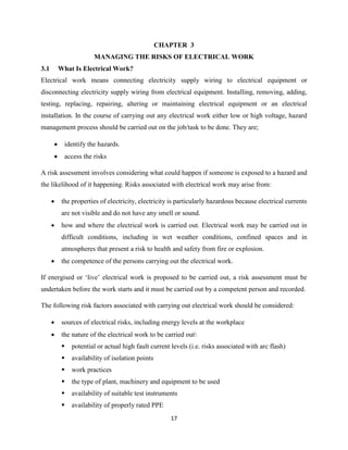17
CHAPTER 3
MANAGING THE RISKS OF ELECTRICAL WORK
3.1 What Is Electrical Work?
Electrical work means connecting electricity supply wiring to electrical equipment or
disconnecting electricity supply wiring from electrical equipment. Installing, removing, adding,
testing, replacing, repairing, altering or maintaining electrical equipment or an electrical
installation. In the course of carrying out any electrical work either low or high voltage, hazard
management process should be carried out on the job/task to be done. They are;
 identify the hazards.
 access the risks
A risk assessment involves considering what could happen if someone is exposed to a hazard and
the likelihood of it happening. Risks associated with electrical work may arise from:
 the properties of electricity, electricity is particularly hazardous because electrical currents
are not visible and do not have any smell or sound.
 how and where the electrical work is carried out. Electrical work may be carried out in
difficult conditions, including in wet weather conditions, confined spaces and in
atmospheres that present a risk to health and safety from fire or explosion.
 the competence of the persons carrying out the electrical work.
If energised or ‘live’ electrical work is proposed to be carried out, a risk assessment must be
undertaken before the work starts and it must be carried out by a competent person and recorded.
The following risk factors associated with carrying out electrical work should be considered:
 sources of electrical risks, including energy levels at the workplace
 the nature of the electrical work to be carried out
 potential or actual high fault current levels (i.e. risks associated with arc flash)
 availability of isolation points
 work practices
 the type of plant, machinery and equipment to be used
 availability of suitable test instruments
 availability of properly rated PPE
 