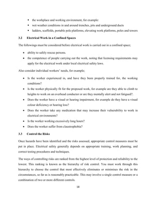 18
 the workplace and working environment, for example:
 wet weather conditions in and around trenches, pits and underground ducts
 ladders, scaffolds, portable pole platforms, elevating work platforms, poles and towers
3.2 Electrical Work in a Confined Spaces
The followings must be considered before electrical work is carried out in a confined space;
 ability to safely rescue persons.
 the competence of people carrying out the work, noting that licensing requirements may
apply for the electrical work under local electrical safety laws.
Also consider individual workers’ needs, for example;
 Is the worker experienced in, and have they been properly trained for, the working
conditions?
 Is the worker physically fit for the proposed work, for example are they able to climb to
heights to work on an overhead conductor or are they mentally alert and not fatigued?.
 Does the worker have a visual or hearing impairment, for example do they have a visual
colour deficiency or hearing loss?
 Does the worker take any medication that may increase their vulnerability to work in
electrical environments?
 Is the worker working excessively long hours?
 Does the worker suffer from claustrophobia?
3.3 Control the Risks
Once hazards have been identified and the risks assessed, appropriate control measures must be
put in place. Electrical safety generally depends on appropriate training, work planning, and
correct testing procedures and techniques.
The ways of controlling risks are ranked from the highest level of protection and reliability to the
lowest. This ranking is known as the hierarchy of risk control. You must work through this
hierarchy to choose the control that most effectively eliminates or minimises the risk in the
circumstances, so far as is reasonably practicable. This may involve a single control measure or a
combination of two or more different controls.
 