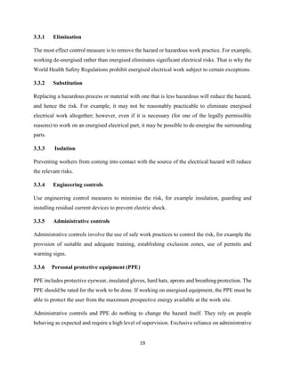 19
3.3.1 Elimination
The most effect control measure is to remove the hazard or hazardous work practice. For example,
working de-energised rather than energised eliminates significant electrical risks. That is why the
World Health Safety Regulations prohibit energised electrical work subject to certain exceptions.
3.3.2 Substitution
Replacing a hazardous process or material with one that is less hazardous will reduce the hazard,
and hence the risk. For example, it may not be reasonably practicable to eliminate energised
electrical work altogether; however, even if it is necessary (for one of the legally permissible
reasons) to work on an energised electrical part, it may be possible to de-energise the surrounding
parts.
3.3.3 Isolation
Preventing workers from coming into contact with the source of the electrical hazard will reduce
the relevant risks.
3.3.4 Engineering controls
Use engineering control measures to minimise the risk, for example insulation, guarding and
installing residual current devices to prevent electric shock.
3.3.5 Administrative controls
Administrative controls involve the use of safe work practices to control the risk, for example the
provision of suitable and adequate training, establishing exclusion zones, use of permits and
warning signs.
3.3.6 Personal protective equipment (PPE)
PPE includes protective eyewear, insulated gloves, hard hats, aprons and breathing protection. The
PPE should be rated for the work to be done. If working on energised equipment, the PPE must be
able to protect the user from the maximum prospective energy available at the work site.
Administrative controls and PPE do nothing to change the hazard itself. They rely on people
behaving as expected and require a high level of supervision. Exclusive reliance on administrative
 