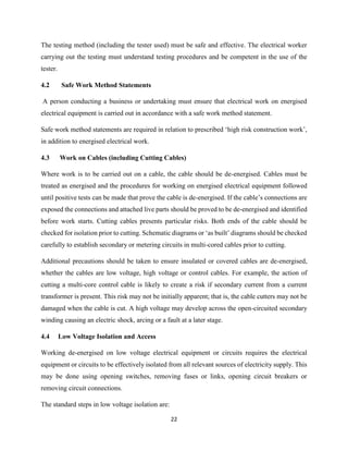 22
The testing method (including the tester used) must be safe and effective. The electrical worker
carrying out the testing must understand testing procedures and be competent in the use of the
tester.
4.2 Safe Work Method Statements
A person conducting a business or undertaking must ensure that electrical work on energised
electrical equipment is carried out in accordance with a safe work method statement.
Safe work method statements are required in relation to prescribed ‘high risk construction work’,
in addition to energised electrical work.
4.3 Work on Cables (including Cutting Cables)
Where work is to be carried out on a cable, the cable should be de-energised. Cables must be
treated as energised and the procedures for working on energised electrical equipment followed
until positive tests can be made that prove the cable is de-energised. If the cable’s connections are
exposed the connections and attached live parts should be proved to be de-energised and identified
before work starts. Cutting cables presents particular risks. Both ends of the cable should be
checked for isolation prior to cutting. Schematic diagrams or ‘as built’ diagrams should be checked
carefully to establish secondary or metering circuits in multi-cored cables prior to cutting.
Additional precautions should be taken to ensure insulated or covered cables are de-energised,
whether the cables are low voltage, high voltage or control cables. For example, the action of
cutting a multi-core control cable is likely to create a risk if secondary current from a current
transformer is present. This risk may not be initially apparent; that is, the cable cutters may not be
damaged when the cable is cut. A high voltage may develop across the open-circuited secondary
winding causing an electric shock, arcing or a fault at a later stage.
4.4 Low Voltage Isolation and Access
Working de-energised on low voltage electrical equipment or circuits requires the electrical
equipment or circuits to be effectively isolated from all relevant sources of electricity supply. This
may be done using opening switches, removing fuses or links, opening circuit breakers or
removing circuit connections.
The standard steps in low voltage isolation are:
 